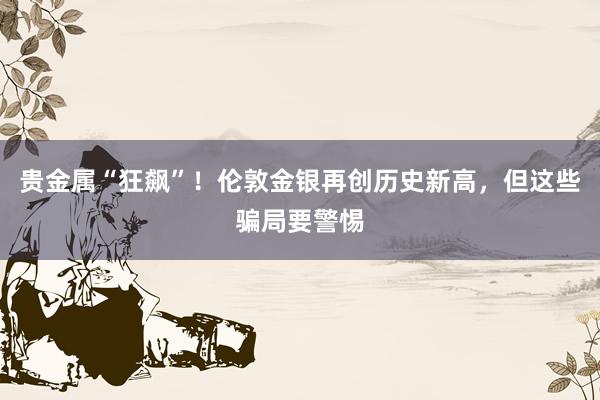 贵金属“狂飙”！伦敦金银再创历史新高，但这些骗局要警惕