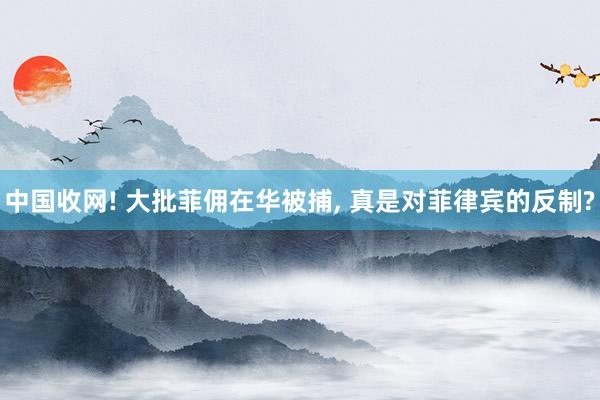 中国收网! 大批菲佣在华被捕, 真是对菲律宾的反制?