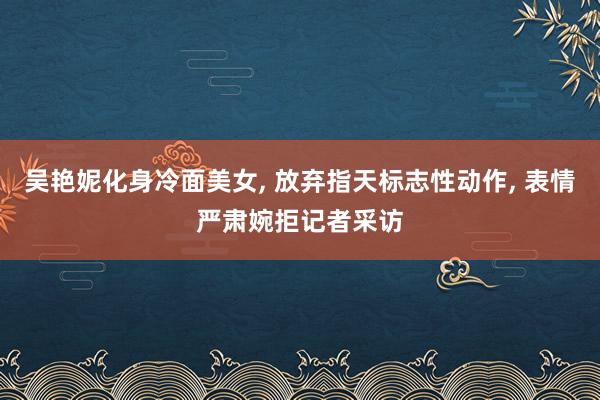 吴艳妮化身冷面美女, 放弃指天标志性动作, 表情严肃婉拒记者采访