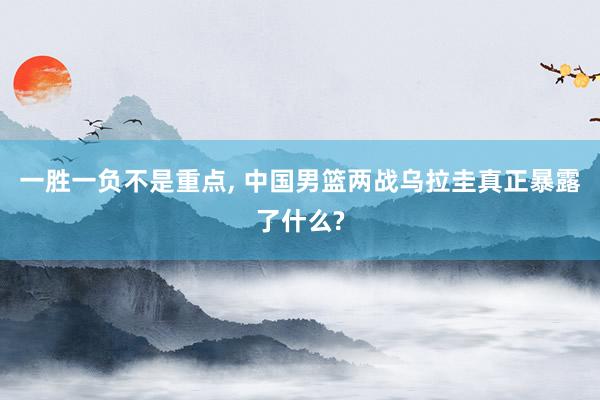一胜一负不是重点, 中国男篮两战乌拉圭真正暴露了什么?