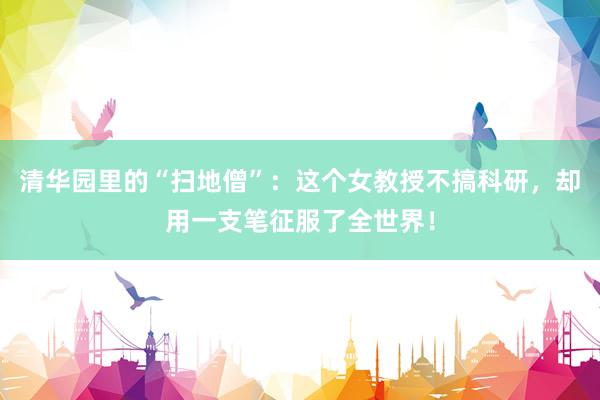 清华园里的“扫地僧”：这个女教授不搞科研，却用一支笔征服了全世界！