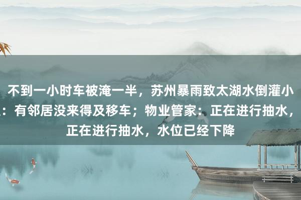 不到一小时车被淹一半，苏州暴雨致太湖水倒灌小区车库，业主：有邻居没来得及移车；物业管家：正在进行抽水，水位已经下降