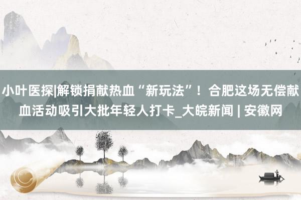 小叶医探|解锁捐献热血“新玩法”！合肥这场无偿献血活动吸引大批年轻人打卡_大皖新闻 | 安徽网