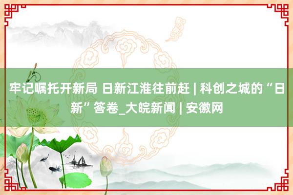 牢记嘱托开新局 日新江淮往前赶 | 科创之城的“日新”答卷_大皖新闻 | 安徽网