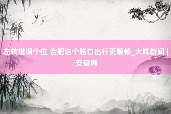 左转道调个位 合肥这个路口出行更顺畅_大皖新闻 | 安徽网