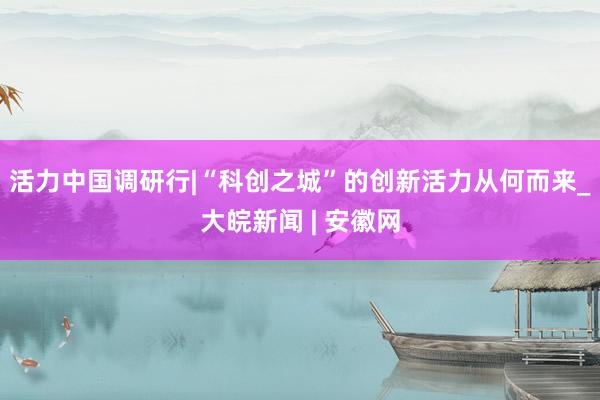 活力中国调研行|“科创之城”的创新活力从何而来_大皖新闻 | 安徽网