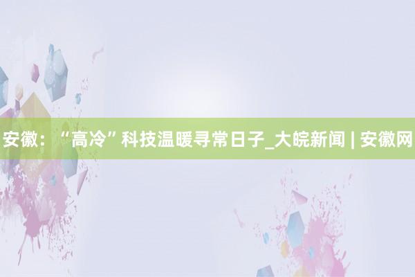 安徽：“高冷”科技温暖寻常日子_大皖新闻 | 安徽网