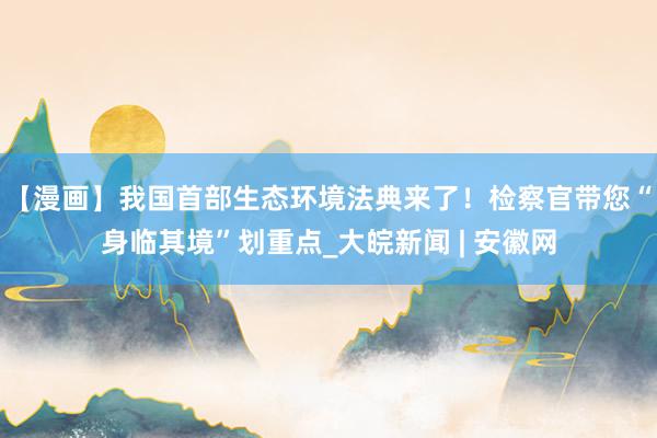 【漫画】我国首部生态环境法典来了！检察官带您“身临其境”划重点_大皖新闻 | 安徽网
