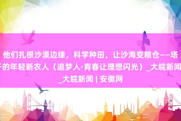 他们扎根沙漠边缘，科学种田，让沙海变粮仓——塔克拉玛干的年轻新农人（追梦人·青春让理想闪光）_大皖新闻 | 安徽网