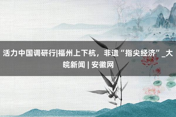 活力中国调研行|福州上下杭，非遗“指尖经济”_大皖新闻 | 安徽网