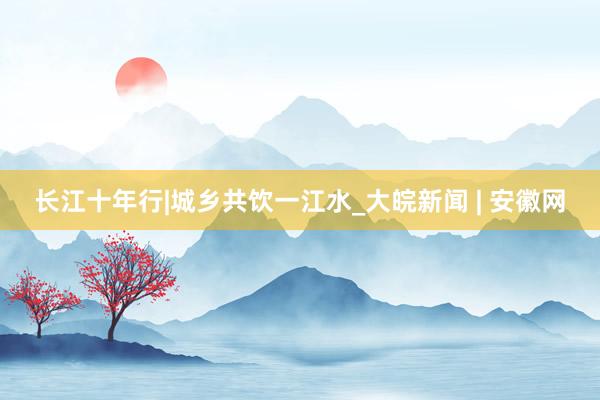 长江十年行|城乡共饮一江水_大皖新闻 | 安徽网