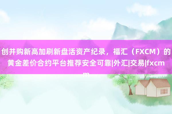 创并购新高加刷新盘活资产纪录，福汇（FXCM）的黄金差价合约平台推荐安全可靠|外汇|交易|fxcm