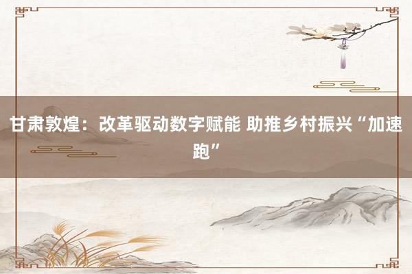 甘肃敦煌：改革驱动数字赋能 助推乡村振兴“加速跑”