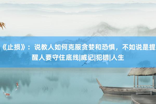 《止损》：说教人如何克服贪婪和恐惧，不如说是提醒人要守住底线|威记|犯错|人生