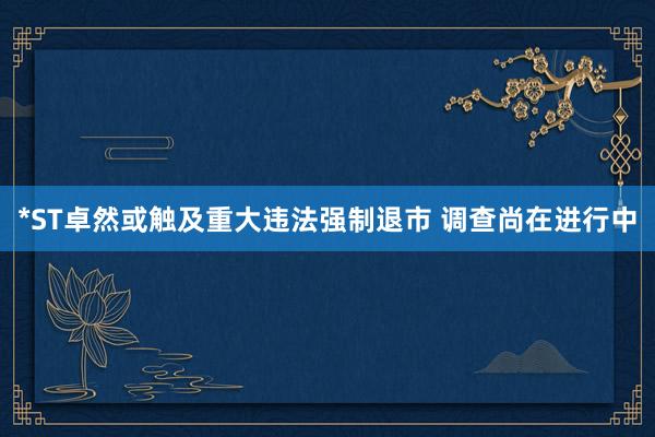 *ST卓然或触及重大违法强制退市 调查尚在进行中