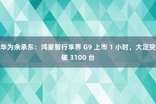 华为余承东：鸿蒙智行享界 G9 上市 1 小时，大定突破 3100 台