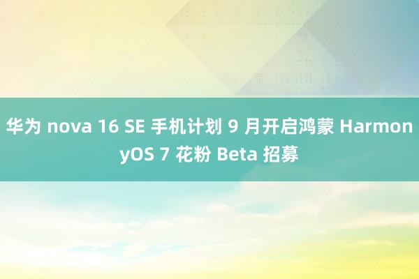 华为 nova 16 SE 手机计划 9 月开启鸿蒙 HarmonyOS 7 花粉 Beta 招募