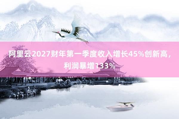 阿里云2027财年第一季度收入增长45%创新高，利润暴增133%