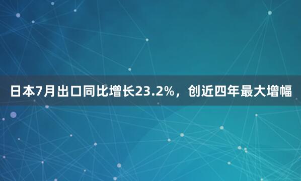 日本7月出口同比增长23.2%，创近四年最大增幅
