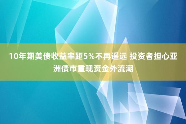 10年期美债收益率距5%不再遥远 投资者担心亚洲债市重现资金外流潮