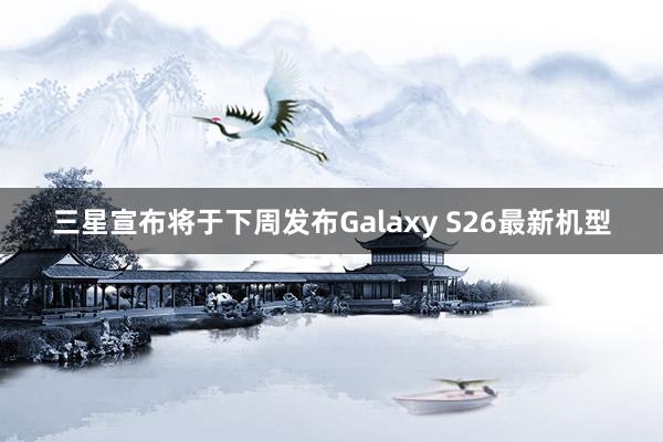 三星宣布将于下周发布Galaxy S26最新机型