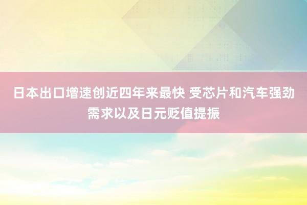 日本出口增速创近四年来最快 受芯片和汽车强劲需求以及日元贬值提振