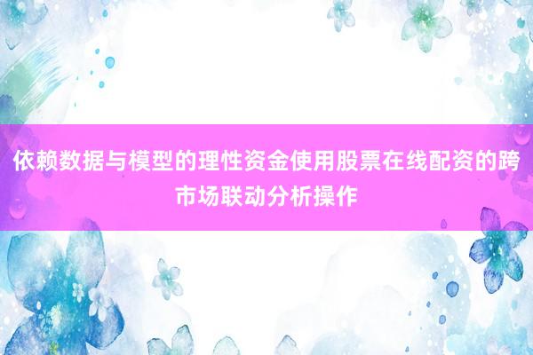依赖数据与模型的理性资金使用股票在线配资的跨市场联动分析操作