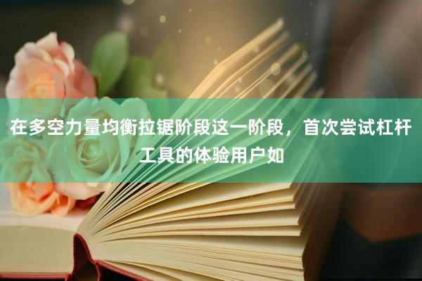 在多空力量均衡拉锯阶段这一阶段，首次尝试杠杆工具的体验用户如