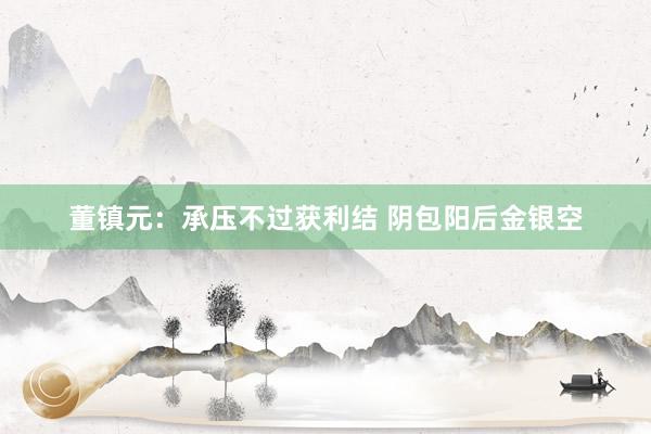 董镇元：承压不过获利结 阴包阳后金银空