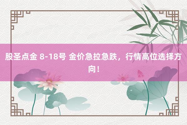 股圣点金 8-18号 金价急拉急跌，行情高位选择方向！