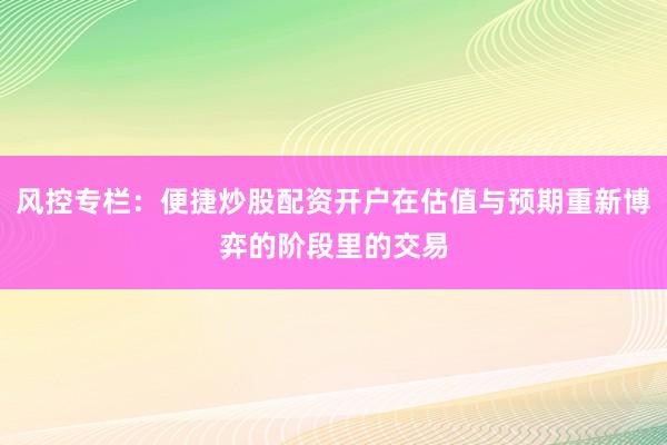 风控专栏：便捷炒股配资开户在估值与预期重新博弈的阶段里的交易