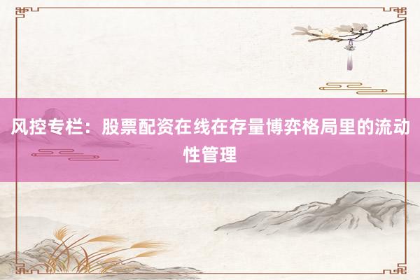 风控专栏：股票配资在线在存量博弈格局里的流动性管理