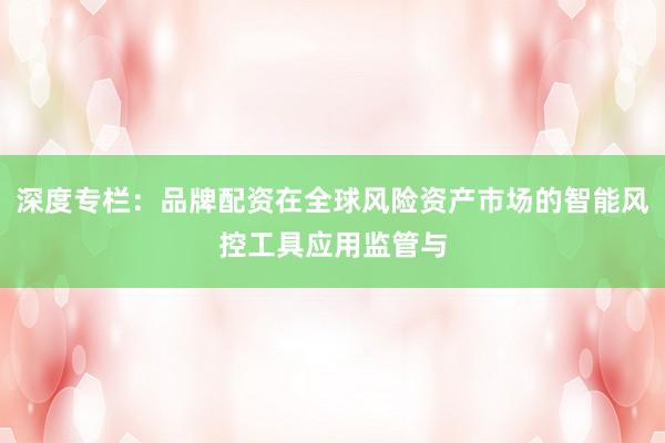 深度专栏：品牌配资在全球风险资产市场的智能风控工具应用监管与