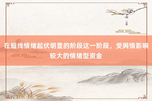 在短线情绪起伏明显的阶段这一阶段，受舆情影响较大的情绪型资金