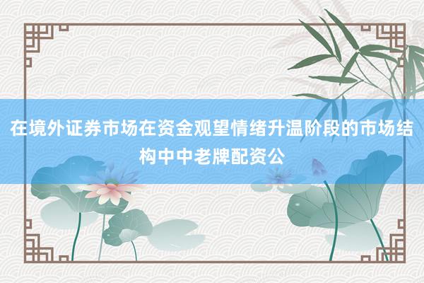 在境外证券市场在资金观望情绪升温阶段的市场结构中中老牌配资公