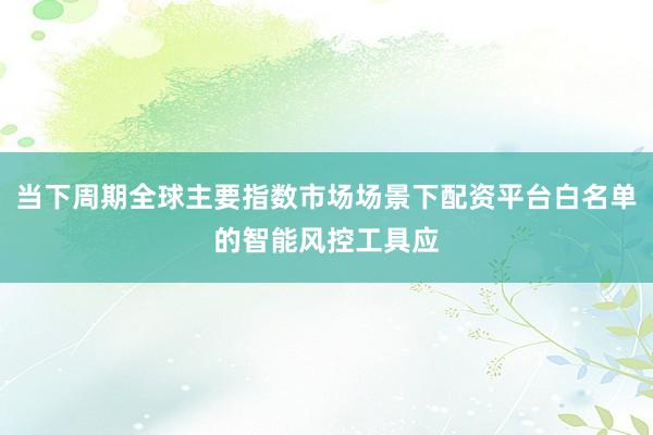 当下周期全球主要指数市场场景下配资平台白名单的智能风控工具应