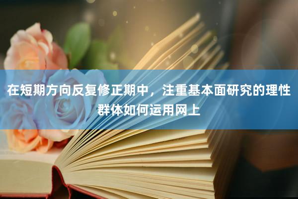 在短期方向反复修正期中，注重基本面研究的理性群体如何运用网上