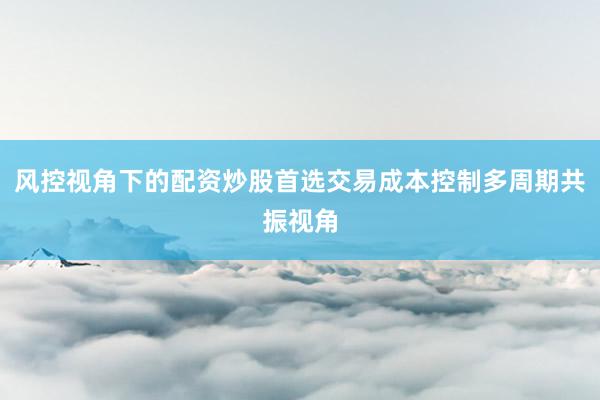 风控视角下的配资炒股首选交易成本控制多周期共振视角