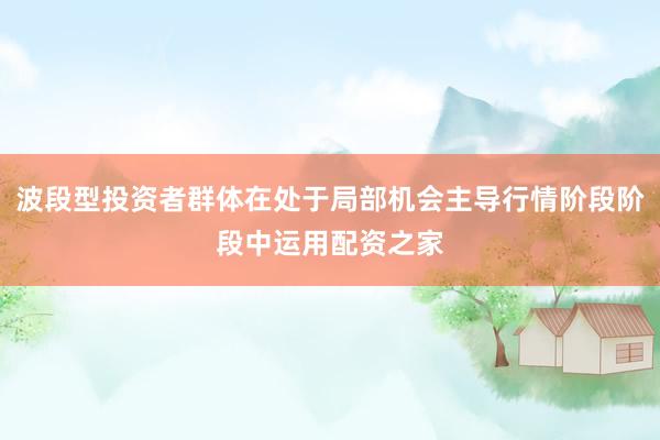 波段型投资者群体在处于局部机会主导行情阶段阶段中运用配资之家