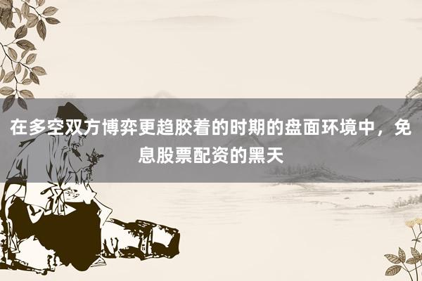 在多空双方博弈更趋胶着的时期的盘面环境中，免息股票配资的黑天