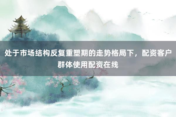 处于市场结构反复重塑期的走势格局下，配资客户群体使用配资在线