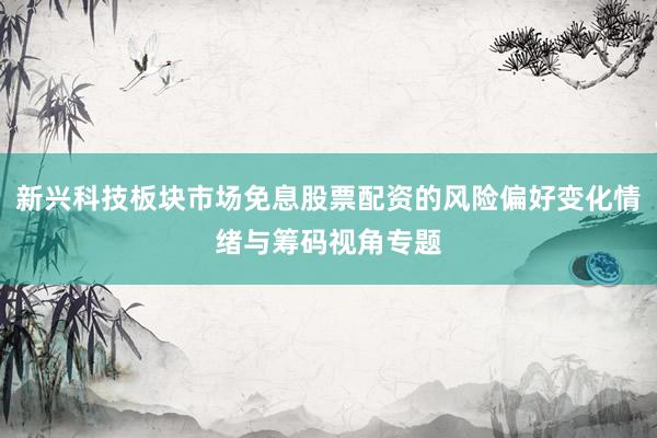 新兴科技板块市场免息股票配资的风险偏好变化情绪与筹码视角专题