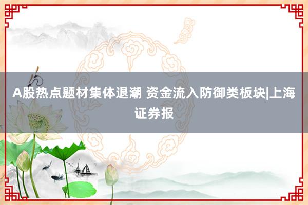 A股热点题材集体退潮 资金流入防御类板块|上海证券报