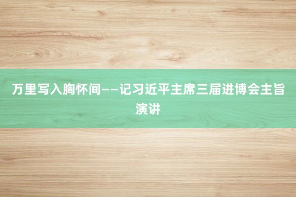 万里写入胸怀间——记习近平主席三届进博会主旨演讲