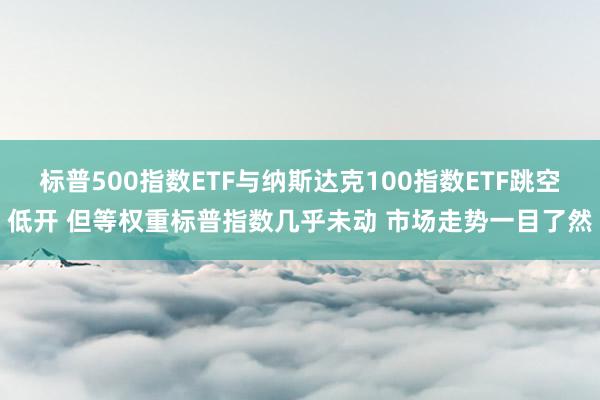 标普500指数ETF与纳斯达克100指数ETF跳空低开 但等权重标普指数几乎未动 市场走势一目了然
