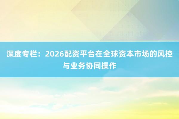 深度专栏：2026配资平台在全球资本市场的风控与业务协同操作