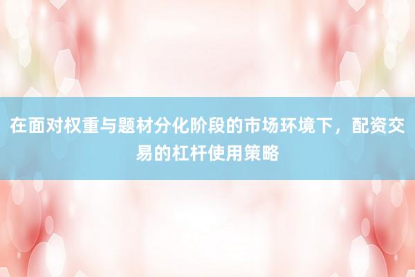 在面对权重与题材分化阶段的市场环境下，配资交易的杠杆使用策略