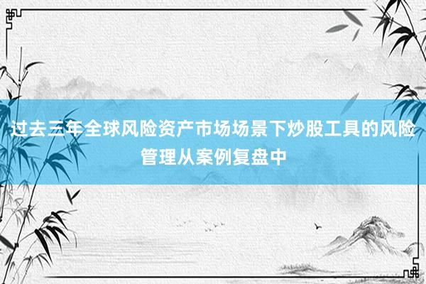 过去三年全球风险资产市场场景下炒股工具的风险管理从案例复盘中