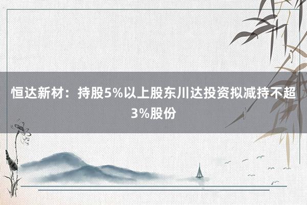 恒达新材：持股5%以上股东川达投资拟减持不超3%股份