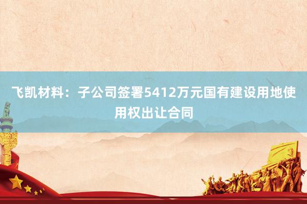 飞凯材料：子公司签署5412万元国有建设用地使用权出让合同